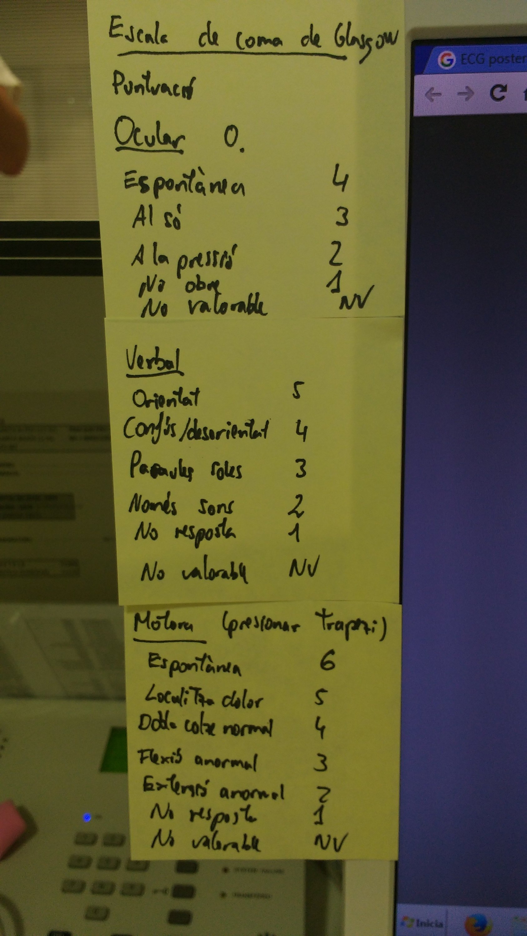 Sèrie de Post-It grocs enganxat en una pantalla d'ordinador. El contingut del Post-It és la puntuació d'aquesta escala:
(títol) Escala de Glasgow
Puntuació
Ocular
-Espontània 4
-Al so 3
-A la pressió 2
-No obre 1
-No valorable NV
Verbal
-Orientat 5
-Confús/desorientat 4
-Paraules soles 3
-Només sons 2
-No resposta 1
-No valorable NV
Motora (pressionar trapezi)
-Espontània 6
-Localitza dolor 5
-Dobla colze normal 4
-Flexió anormal 3
-Extensió anormal 2
-No resposta 1
-No valorable NV

-No valorable NV
- Creada per a valoració TCE
- Útil per a valorar nivell consciència
- Anotar desglossada
-. Ocular
-. Verbal
-. Motora
Com mesurar-la?
1-. Comprovar que no hi hagi factors que interfereixin comunicació
2-. Observar obertura ocular, expressió verbal i moviment espontani bilateral
3-. Estimular:
-So: parlar o cridar-li instruccions
-Pressió: pressionar punta dits o pinçar trapezis bilaterals
4-. Anotar
-La millor resposta
-Desglossar

Finalment es mostra l'adreça web www.glasgowcomascale.org