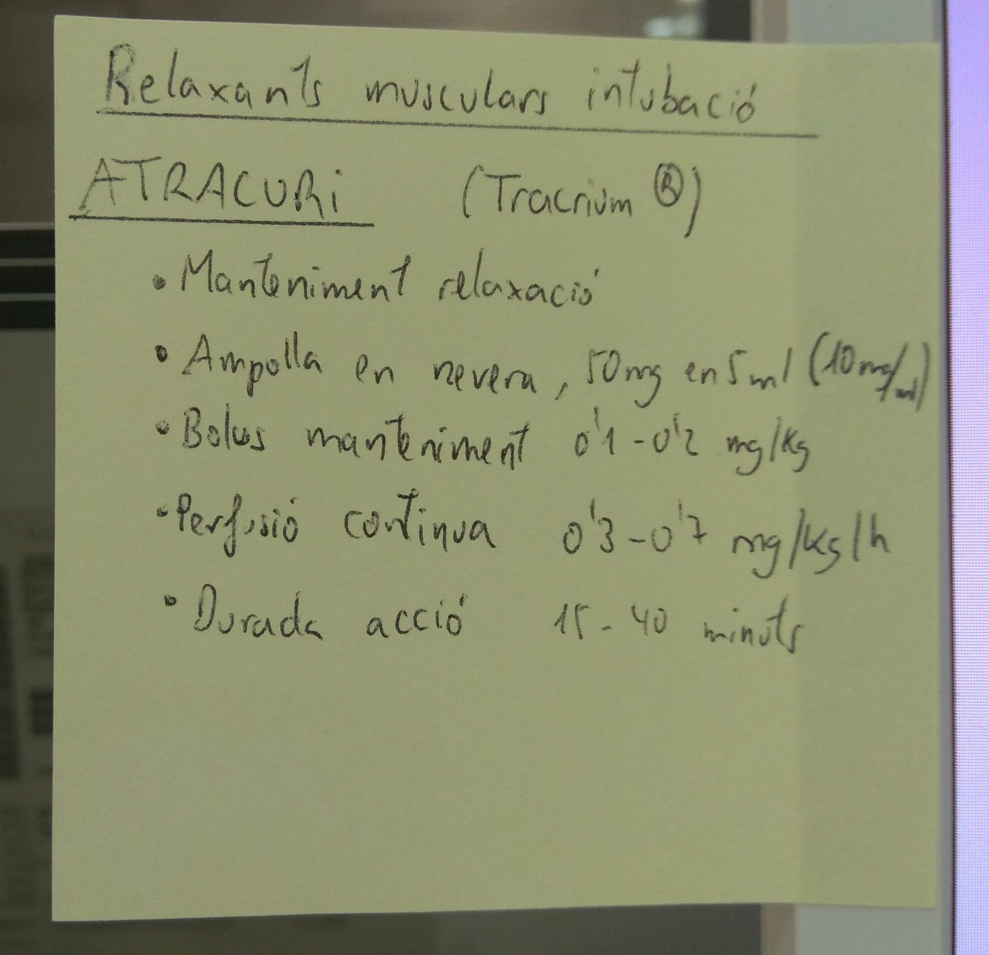 Post-It Pearl Relaxants musculars intubació
ATRACURI (Tracrium®)
- Manteniment de la relaxació
- Ampolla en nevera, 50 mg en 5 ml (10 mg/ml)
- Bolus manteniment 0,1 - 0,2  mg/kg
- Perfusió continua 0,3 - 0,7 mg/kg-h
- Durada acció 15 - 40 minuts